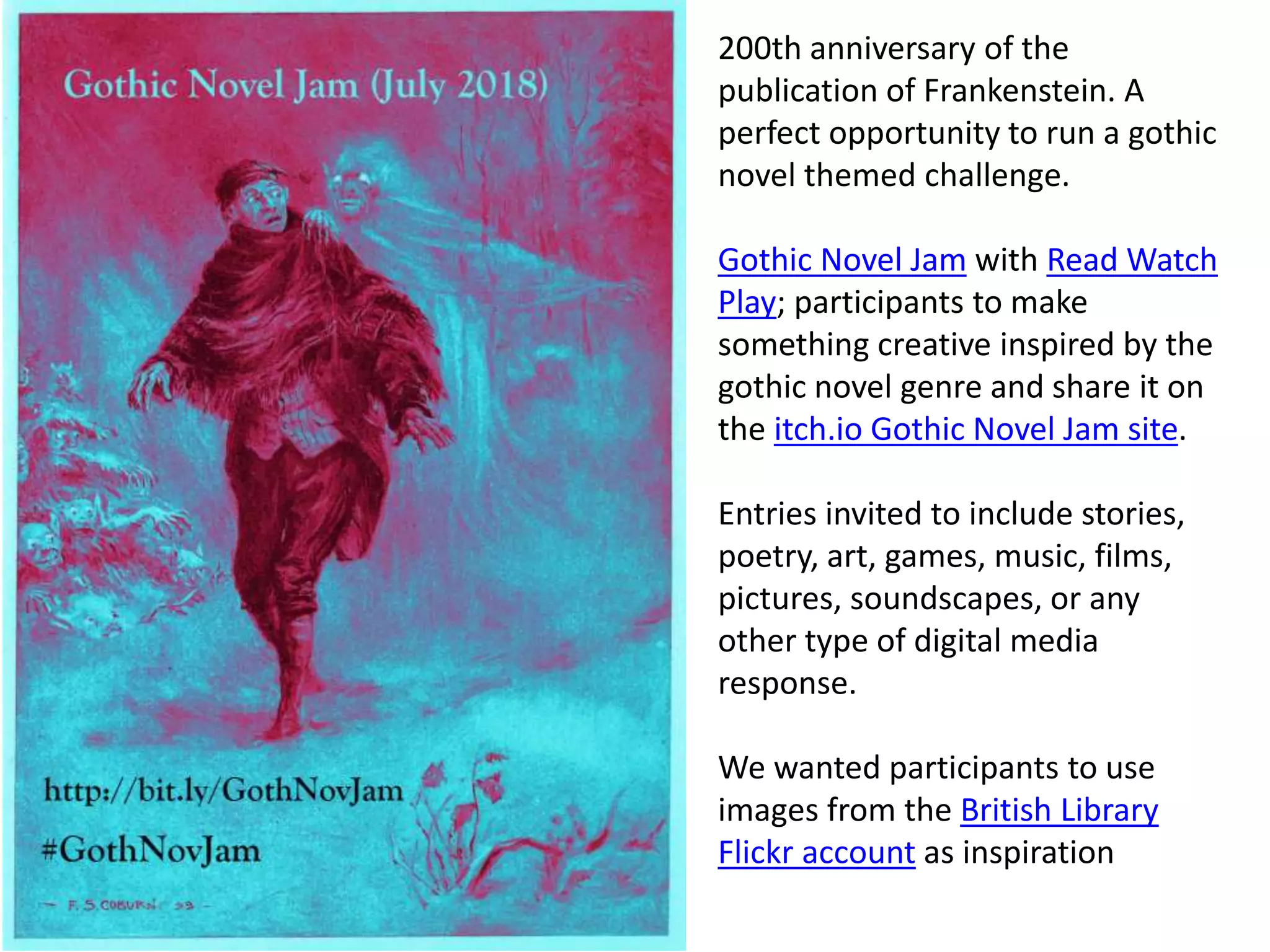 200th anniversary of the
publication of Frankenstein. A
perfect opportunity to run a gothic
novel themed challenge.
Gothic Novel Jam with Read Watch
Play; participants to make
something creative inspired by the
gothic novel genre and share it on
the itch.io Gothic Novel Jam site.
Entries invited to include stories,
poetry, art, games, music, films,
pictures, soundscapes, or any
other type of digital media
response.
We wanted participants to use
images from the British Library
Flickr account as inspiration
 