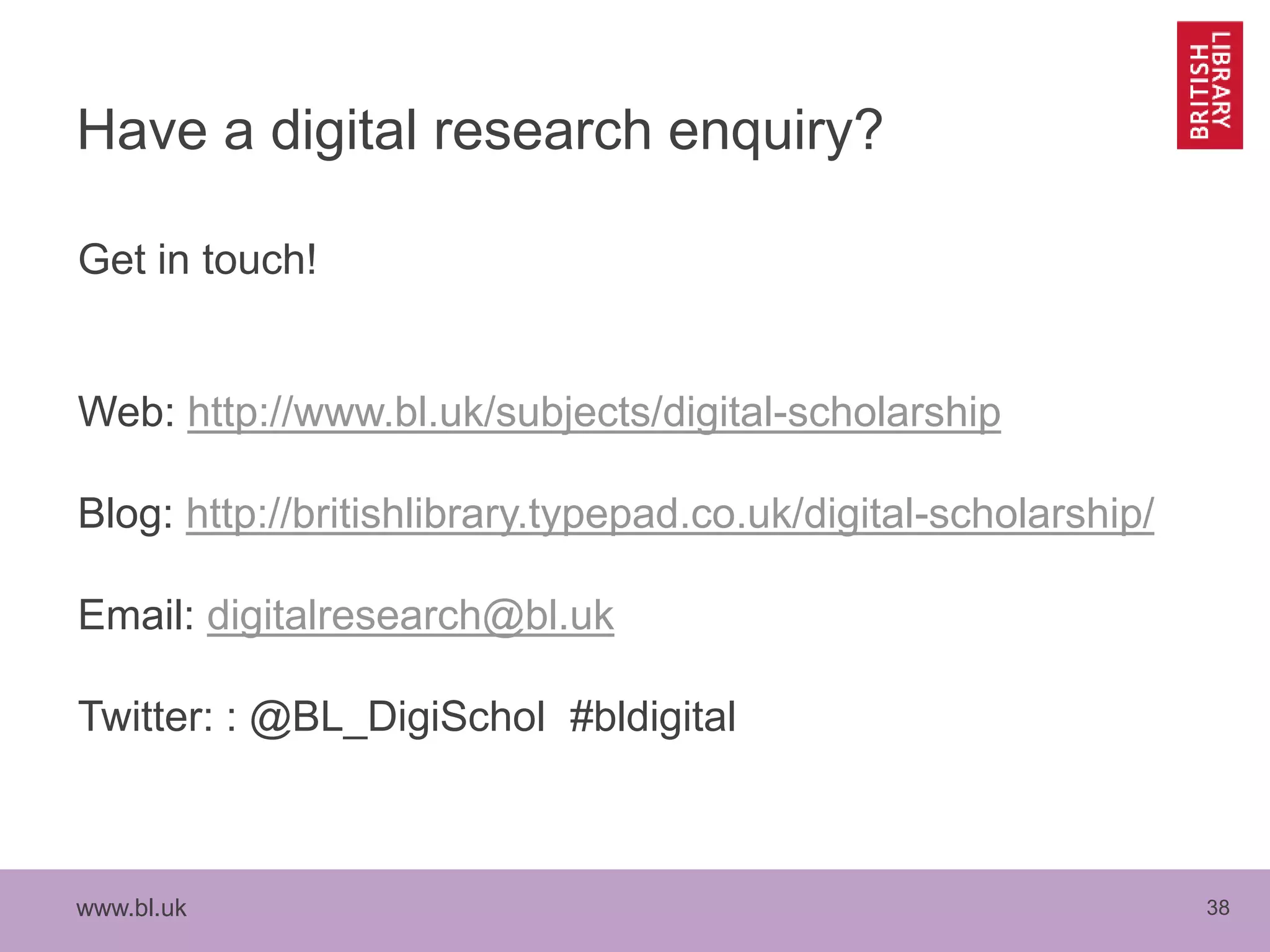 www.bl.uk 38
Have a digital research enquiry?
Get in touch!
Web: http://www.bl.uk/subjects/digital-scholarship
Blog: http://britishlibrary.typepad.co.uk/digital-scholarship/
Email: digitalresearch@bl.uk
Twitter: : @BL_DigiSchol #bldigital
 
