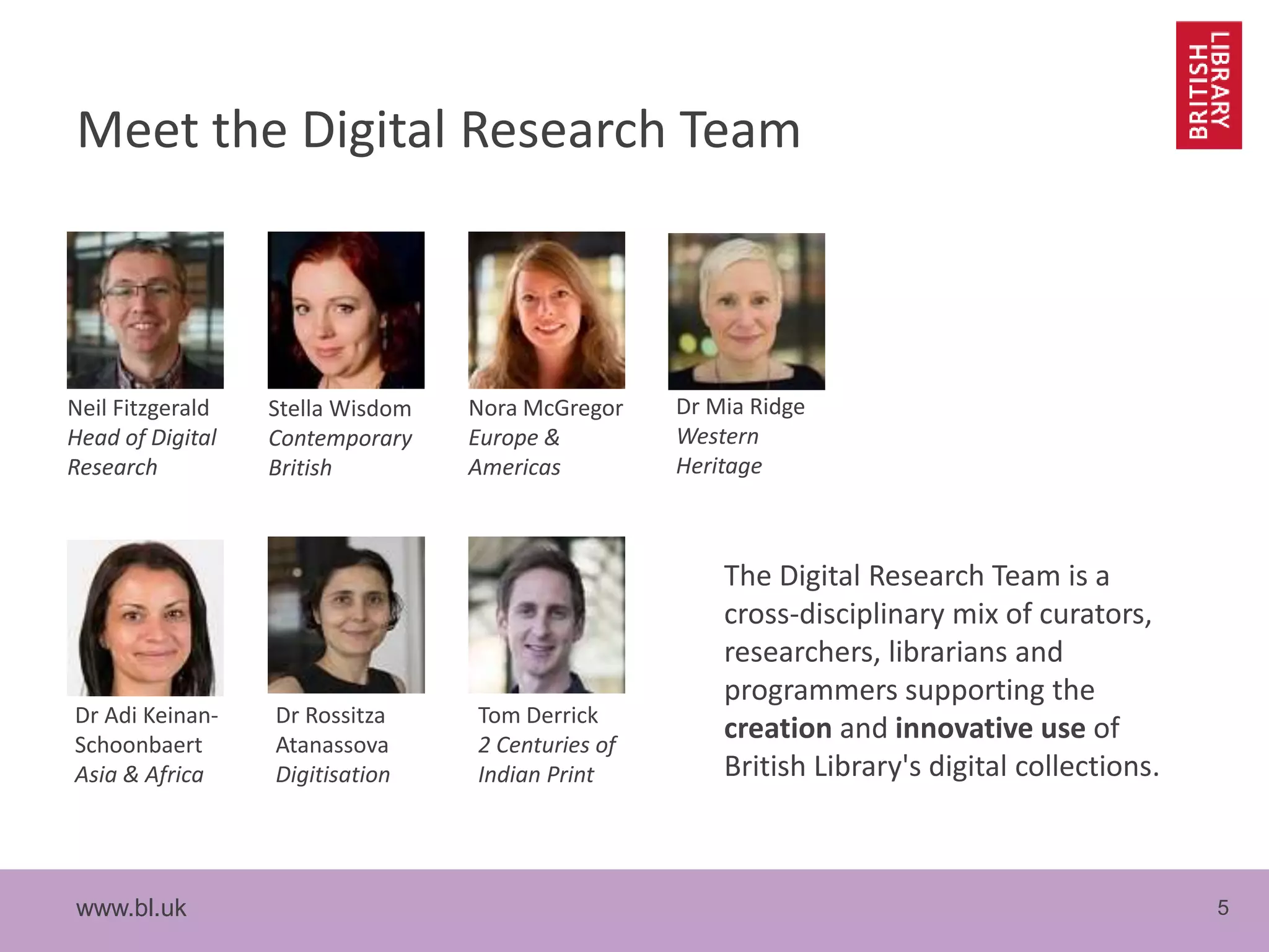 www.bl.uk 5
Meet the Digital Research Team
The Digital Research Team is a
cross-disciplinary mix of curators,
researchers, librarians and
programmers supporting the
creation and innovative use of
British Library's digital collections.
Neil Fitzgerald
Head of Digital
Research
Stella Wisdom
Contemporary
British
Nora McGregor
Europe &
Americas
Dr Mia Ridge
Western
Heritage
Dr Adi Keinan-
Schoonbaert
Asia & Africa
Dr Rossitza
Atanassova
Digitisation
Tom Derrick
2 Centuries of
Indian Print
 