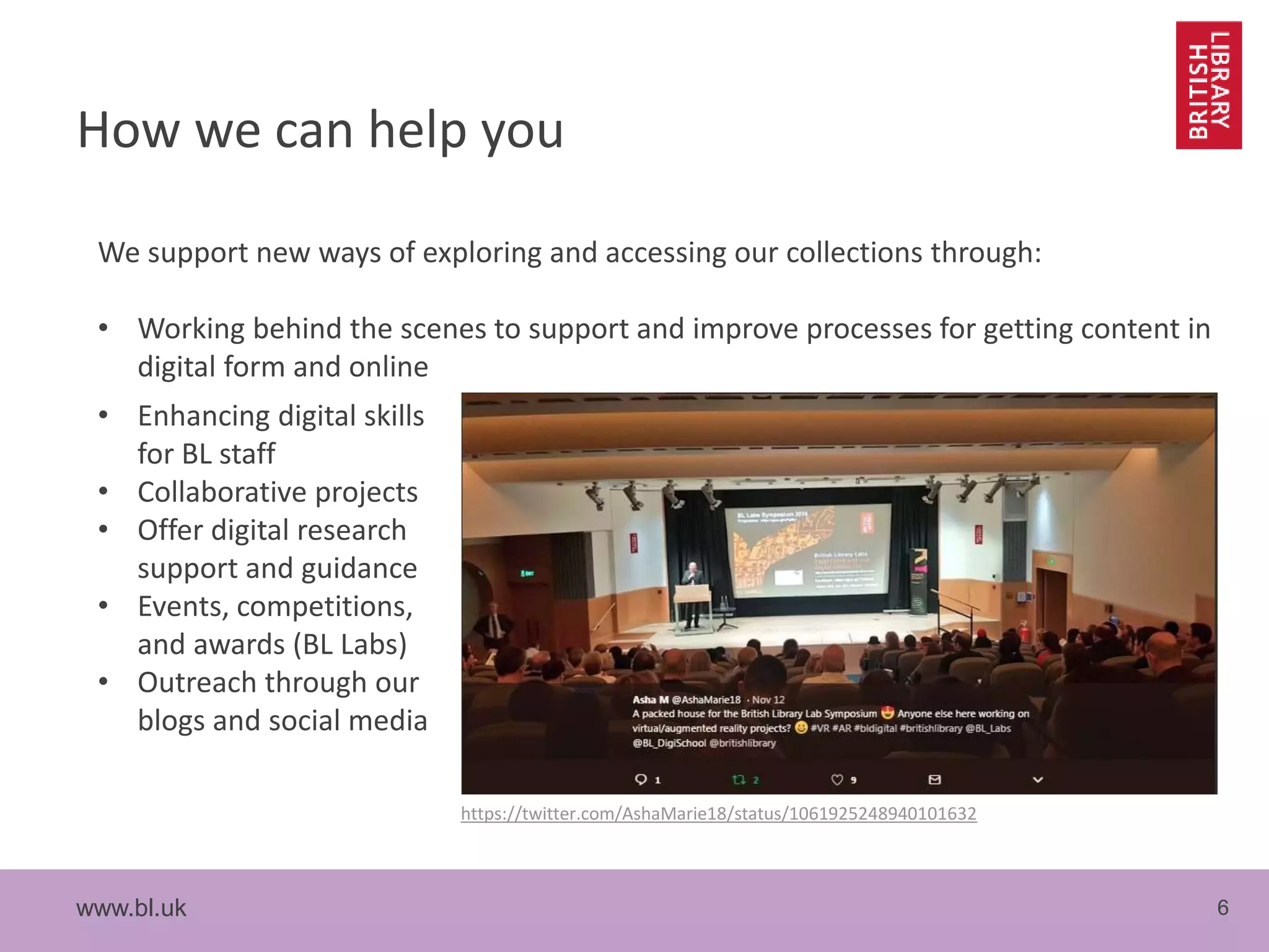 www.bl.uk 6
How we can help you
We support new ways of exploring and accessing our collections through:
• Working behind the scenes to support and improve processes for getting content in
digital form and online
• Enhancing digital skills
for BL staff
• Collaborative projects
• Offer digital research
support and guidance
• Events, competitions,
and awards (BL Labs)
• Outreach through our
blogs and social media
https://twitter.com/AshaMarie18/status/1061925248940101632
 