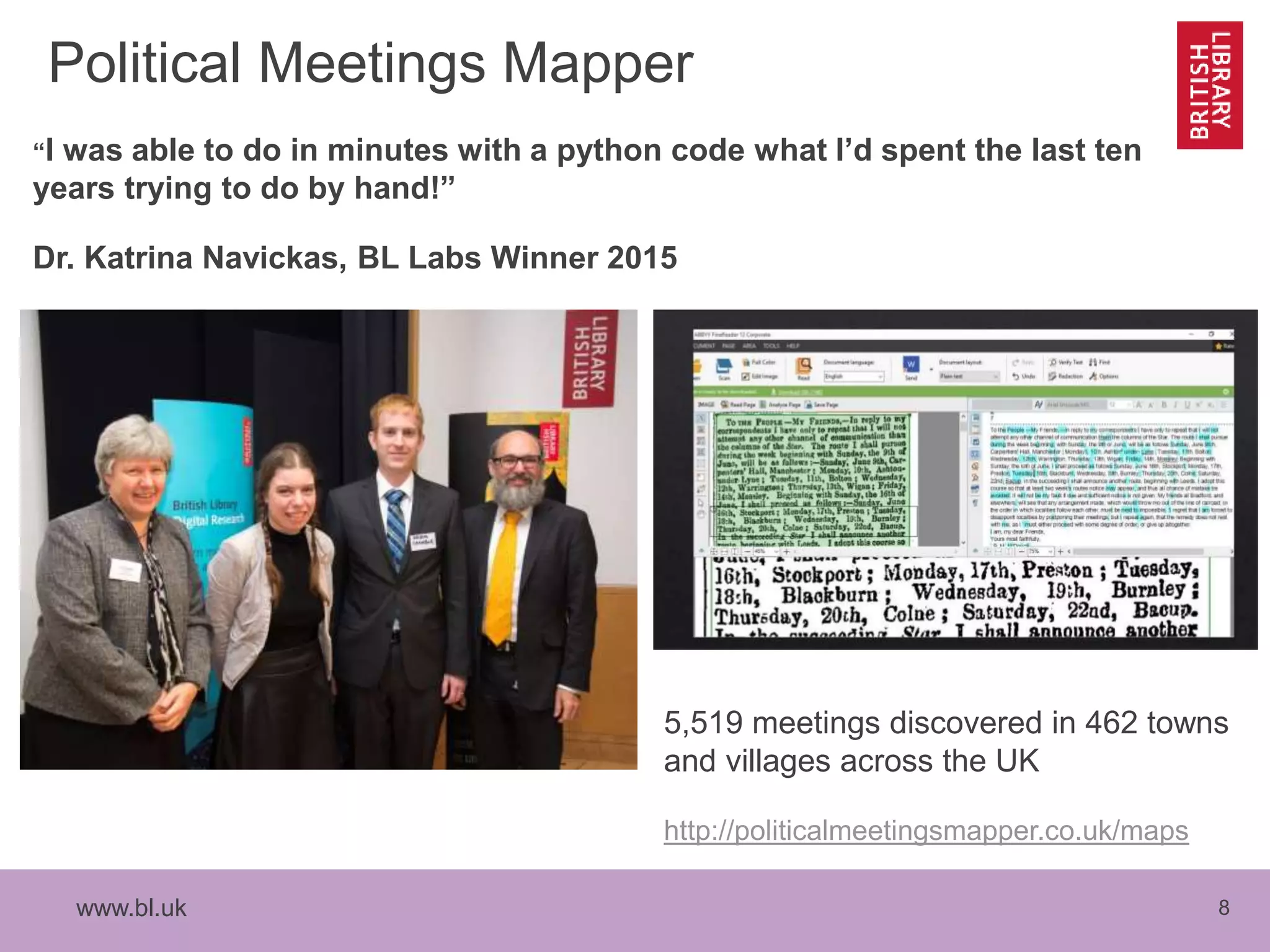 www.bl.uk 8
Political Meetings Mapper
“I was able to do in minutes with a python code what I’d spent the last ten
years trying to do by hand!”
Dr. Katrina Navickas, BL Labs Winner 2015
5,519 meetings discovered in 462 towns
and villages across the UK
http://politicalmeetingsmapper.co.uk/maps
 