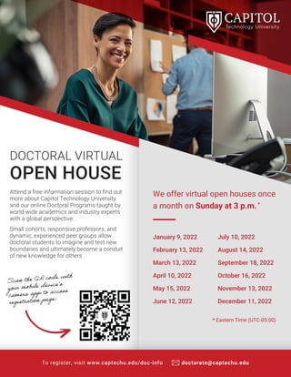 Attend a free information session to find out
more about Capitol Technology University
and our online Doctoral Programs taught by
world-wide academics and industry experts
with a global perspective.
Small cohorts, responsive professors, and
dynamic, experienced peer groups allow
doctoral students to imagine and test new
boundaries and ultimately become a conduit
of new knowledge for others.
DOCTORAL VIRTUAL
OPEN HOUSE
Scan the QR code with
your mobile device’s
camera app to access
registration page:
To register, visit www.captechu.edu/doc-info doctorate@captechu.edu
We offer virtual open houses once
a month on Sunday at 3 p.m.*
* Eastern Time (UTC-05:00)
January 9, 2022
February 13, 2022
March 13, 2022
April 10, 2022
May 15, 2022
June 12, 2022
July 10, 2022
August 14, 2022
September 18, 2022
October 16, 2022
November 13, 2022
December 11, 2022
 