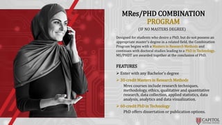 MRes/PHD COMBINATION
PROGRAM
(IF NO MASTERS DEGREE)
Designed for students who desire a PhD, but do not possess an
appropriate master’s degree in a related field, the Combination
Program begins with a Masters in Research Methods and
continues with doctoral studies leading to a PhD in Technology.
MS/PHDT are awarded together at the conclusion of PhD.
FEATURES
 Enter with any Bachelor’s degree
 30-credit Masters in Research Methods
Mres courses include research techniques,
methodology, ethics, qualitative and quantitative
research, data collection, applied statistics, data
analysis, analytics and data visualization.
 60-credit PhD in Technology
PhD offers dissertation or publication options.
 
