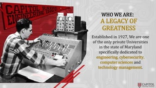 WHO WE ARE:
Established in 1927, We are one
of the only private Universities
in the state of Maryland
specifically dedicated to
engineering, cybersecurity,
computer sciences and
technology management.
A LEGACY OF
GREATNESS
 