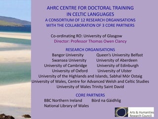 AHRC CENTRE FOR DOCTORAL TRAINING
IN CELTIC LANGUAGES
A CONSORTIUM OF 12 RESEARCH ORGANISATIONS
WITH THE COLLABORATION OF 3 CORE PARTNERS
Co-ordinating RO: University of Glasgow
Director: Professor Thomas Owen Clancy
RESEARCH ORGANISATIONS
Bangor University
Queen’s University Belfast
Swansea University
University of Aberdeen
University of Cambridge
University of Edinburgh
University of Oxford
University of Ulster
University of the Highlands and Islands, Sabhal Mór Ostaig
University of Wales, Centre for Advanced Welsh and Celtic Studies
University of Wales Trinity Saint David
CORE PARTNERS
BBC Northern Ireland
Bòrd na Gàidhlig
National Library of Wales

 