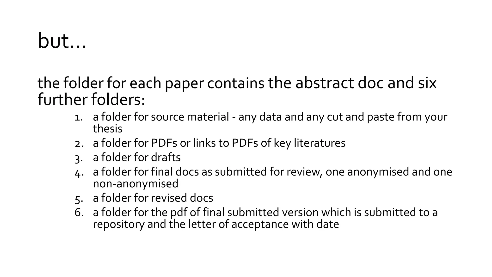 but…
the folder for each paper contains the abstract doc and six
further folders:
1. a folder for source material - any data and any cut and paste from your
thesis
2. a folder for PDFs or links to PDFs of key literatures
3. a folder for drafts
4. a folder for final docs as submitted for review, one anonymised and one
non-anonymised
5. a folder for revised docs
6. a folder for the pdf of final submitted version which is submitted to a
repository and the letter of acceptance with date
 