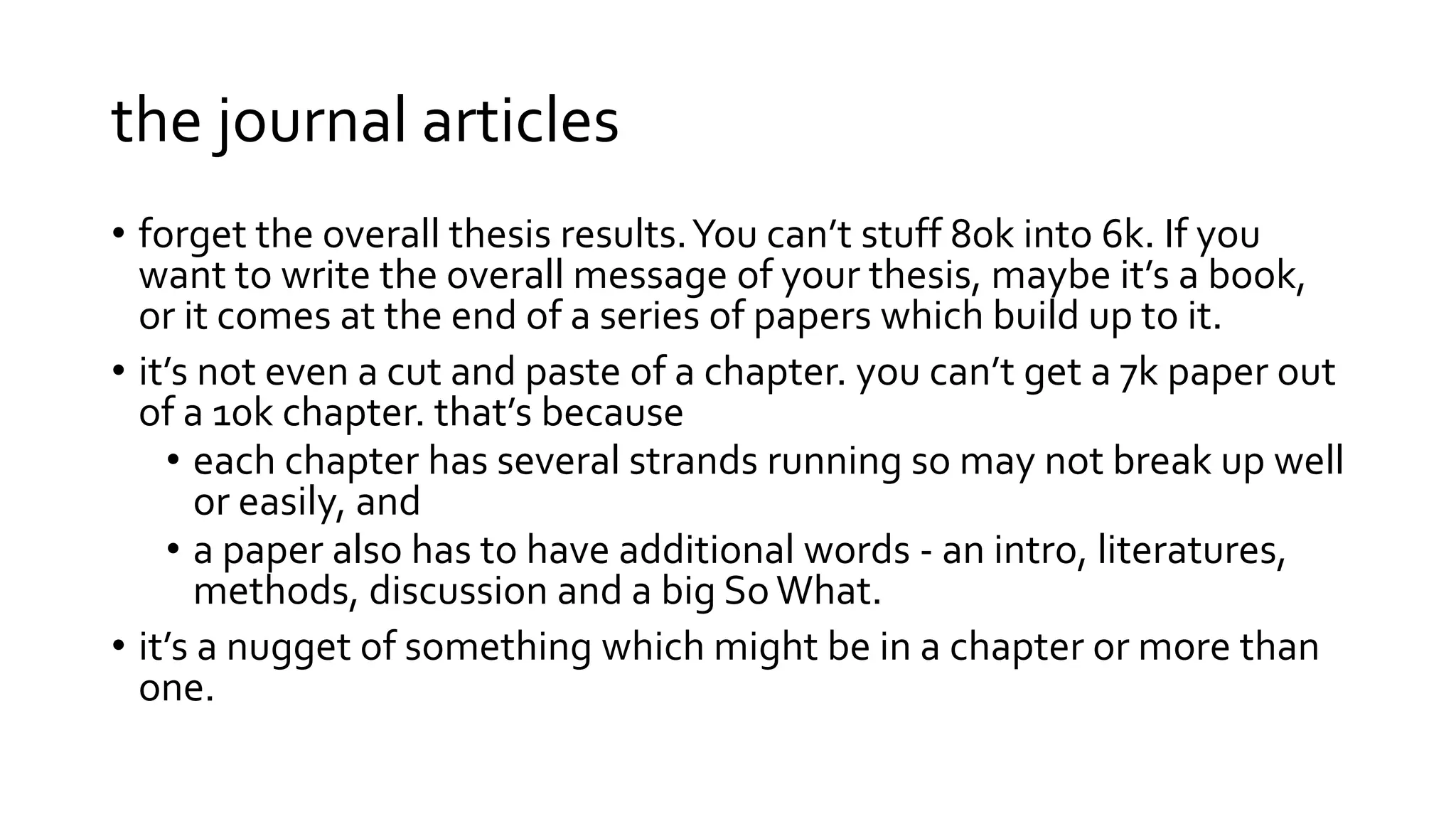 the journal articles
• forget the overall thesis results.You can’t stuff 80k into 6k. If you
want to write the overall message of your thesis, maybe it’s a book,
or it comes at the end of a series of papers which build up to it.
• it’s not even a cut and paste of a chapter. you can’t get a 7k paper out
of a 10k chapter. that’s because
• each chapter has several strands running so may not break up well
or easily, and
• a paper also has to have additional words - an intro, literatures,
methods, discussion and a big So What.
• it’s a nugget of something which might be in a chapter or more than
one.
 