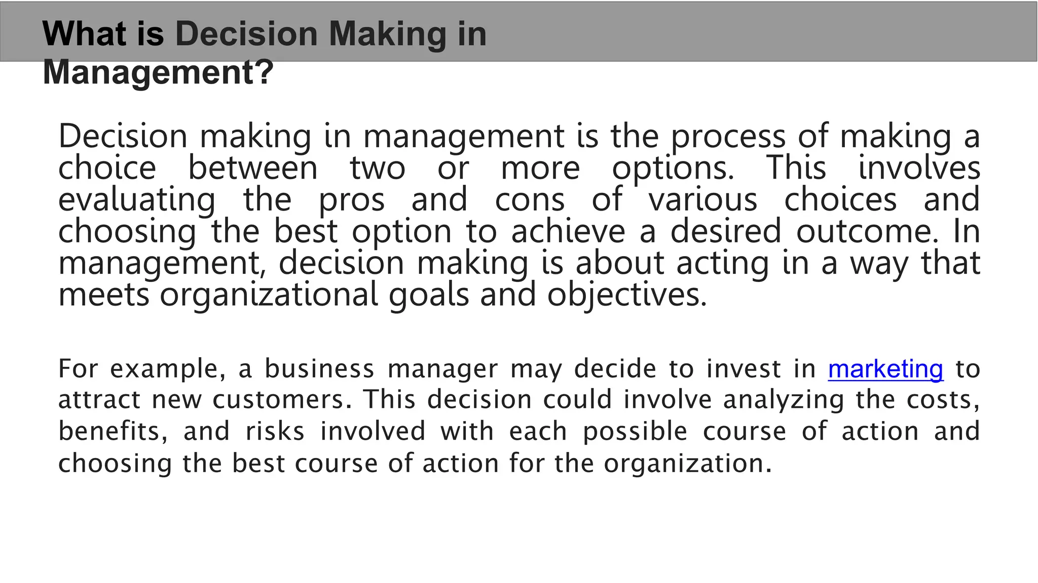 What is Decision Making in
Management?
Decision making in management is the process of making a
choice between two or more options. This involves
evaluating the pros and cons of various choices and
choosing the best option to achieve a desired outcome. In
management, decision making is about acting in a way that
meets organizational goals and objectives.
For example, a business manager may decide to invest in marketing to
attract new customers. This decision could involve analyzing the costs,
benefits, and risks involved with each possible course of action and
choosing the best course of action for the organization.
 