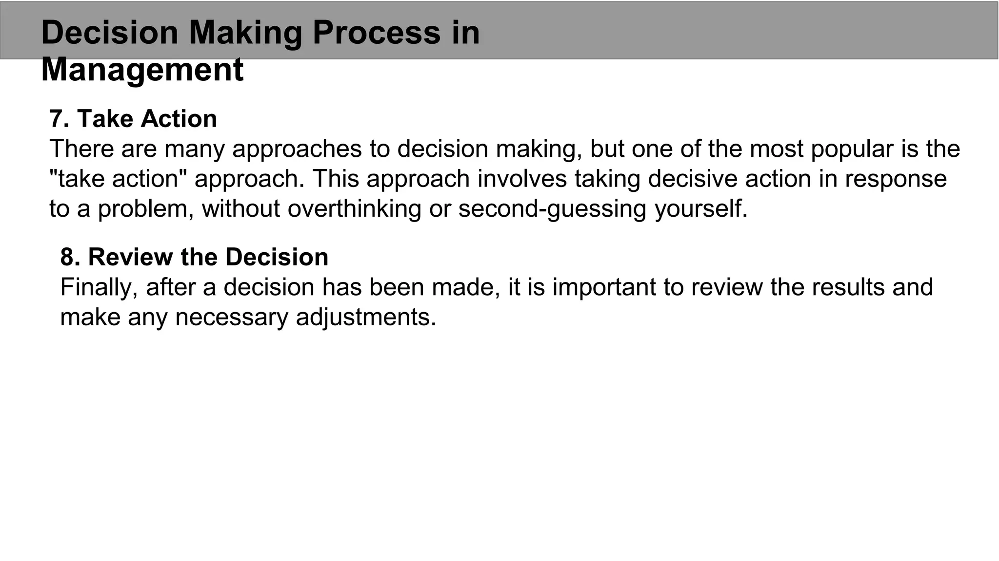 Decision Making Process in
Management
7. Take Action
There are many approaches to decision making, but one of the most popular is the
"take action" approach. This approach involves taking decisive action in response
to a problem, without overthinking or second-guessing yourself.
8. Review the Decision
Finally, after a decision has been made, it is important to review the results and
make any necessary adjustments.
 