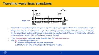 21
Traveling wave linac structures
→ Disc-loaded waveguide designed for vph=c at a given frequency, equipped with an input and an output coupler.
→ RF power is introduced via the input coupler. Part of the power is dissipated in the structure, part is taken
by the beam (beam loading) and the rest is absorbed in a matched load at the end of the structure. Usually,
structure length is such that ~30% of power goes to the load.
→ The “traveling wave” structure is the standard linac for electrons from b~1.
→ Can not be used for protons at v<c:
1. constant cell length does not allow synchronism
2. structures are long, without space for transverse focusing
beam
 