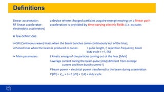 Definitions
3
Linear accelerator: a device where charged particles acquire energy moving on a linear path
RF linear accelerator: acceleration is provided by time-varying electric fields (i.e. excludes
electrostatic accelerators)
A few definitions:
➢CW (Continuous wave) linacs when the beam bunches come continuously out of the linac;
➢Pulsed linac when the beam is produced in pulses: t pulse length, fr repetition frequency, beam
duty cycle t × fr (%)
➢ Main parameters: E kinetic energy of the particles coming out of the linac [MeV]
I average current during the beam pulse [mA] (different from average
current and from bunch current !)
P beam power = electrical power transferred to the beam during acceleration
P [W] = Vtot × I = E [eV] × I [A] × duty cycle
 