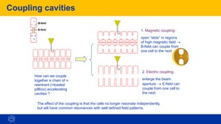 Coupling cavities
How can we couple
together a chain of n
reentrant (=loaded
pillbox) accelerating
cavities ?
1. Magnetic coupling:
open “slots” in regions
of high magnetic field →
B-field can couple from
one cell to the next
2. Electric coupling:
enlarge the beam
aperture → E-field can
couple from one cell to
the next
The effect of the coupling is that the cells no longer resonate independently,
but will have common resonances with well defined field patterns.
 