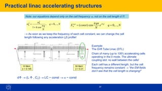 37
Practical linac accelerating structures
N
q
N
q
k
q ,...,
0
,
cos
1
2
0
2
=
+
=

w
w
Note: our equations depend only on the cell frequency w, not on the cell length d !!!
N
q
e
N
qn
const
X
t
j
q
n
q
,...,
0
cos
)
(
)
(
=
=
w

→ As soon as we keep the frequency of each cell constant, we can change the cell
length following any acceleration (b) profile!
d
10 MeV,
b = 0.145
50 MeV,
b = 0.31
Example:
The Drift Tube Linac (DTL)
Chain of many (up to 100!) accelerating cells
operating in the 0 mode. The ultimate
coupling slot: no wall between the cells!
Each cell has a different length, but the cell
frequency remains constant → “the EM fields
don’t see that the cell length is changing!”
d → (L  , C↓) → LC ~ const → w ~ const
 