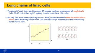 46
Long chains of linac cells
 To reduce RF cost, linacs use high-power RF sources feeding a large number of coupled cells
(DTL: 30-40 cells, other high-frequency structures can have >100 cells).
 But long linac structures (operating in 0 or  mode) become extremely sensitive to mechanical
errors: small machining errors in the cells can induce large differences in the accelerating
field between cells.
w
k

/2
0
0 6.67 13.34 20.01 26.68 33.35
mode 0
mode /2
mode 2/3
mode 
-
1.
5
-
1
-
0
.
5
0
0
.
5
1
1.
5
0 50 10
0 150 20
0 250
-
1.
5
-
1
-
0
.
5
0
0
.
5
1
1.
5
0 50 10
0 150 20
0 250
-
1.
5
-
1
-
0
.
5
0
0
.
5
1
1.
5
0 50 10
0 150 20
0 250
0
0
.
2
0
.
4
0
.
6
0
.
8
1
0 50 10
0 150 20
0 250
E
z
mode 0
mode /2
mode 2/3
mode 
-
1.
5
-
1
-
0
.
5
0
0
.
5
1
1.
5
0 50 10
0 150 20
0 250
-
1.
5
-
1
-
0
.
5
0
0
.
5
1
1.
5
0 50 10
0 150 20
0 250
-
1.
5
-
1
-
0
.
5
0
0
.
5
1
1.
5
0 50 10
0 150 20
0 250
0
0
.
2
0
.
4
0
.
6
0
.
8
1
0 50 10
0 150 20
0 250
E
z
 