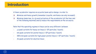 Introduction
54
A linear accelerator requires an accurate beam optics design, in order to:
❑ Minimize emittance growth (remember Liouville: emittance can only increase!);
❑ Minimize beam loss, to: a) avoid activation of the accelerator (of the linac and
of the following machine!) and b) reduce the requirements on the ion source.
Note that the operating regimes in linacs can be very different, between
− ma peak currents for heavy ion linacs (~ 105 particles / bunch)
- mA peak currents for proton linacs (~ 108 particles / bunch)
- 100’s mA peak currents for high-power proton linacs (~ 1011 particles / bunch)
- A’s peak currents for electron linacs
 