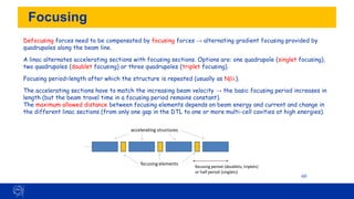 Focusing
60
Defocusing forces need to be compensated by focusing forces → alternating gradient focusing provided by
quadrupoles along the beam line.
A linac alternates accelerating sections with focusing sections. Options are: one quadrupole (singlet focusing),
two quadrupoles (doublet focusing) or three quadrupoles (triplet focusing).
Focusing period=length after which the structure is repeated (usually as Nb).
The accelerating sections have to match the increasing beam velocity → the basic focusing period increases in
length (but the beam travel time in a focusing period remains constant).
The maximum allowed distance between focusing elements depends on beam energy and current and change in
the different linac sections (from only one gap in the DTL to one or more multi-cell cavities at high energies).
accelerating structures
focusing elements
focusing period (doublets, triplets)
or half period (singlets)
 