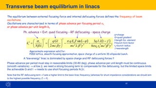 61
61
Transverse beam equilibrium in linacs
( ) ( ) ...
8
1
3
sin
2 3
2
3
3
0
0
3
3
2
0
2
2
2
−
−
−
−
−








=








=

b
e


b



b
b

mc
r
f
I
q
mc
T
E
q
mc
Gl
q
N
k t
t
Ph. advance = Ext. quad focusing - RF defocusing - space charge
Approximate expression valid for:
F0D0 lattice, smooth focusing approximation, space charge of a uniform 3D ellipsoidal bunch.
A “low-energy” linac is dominated by space charge and RF defocusing forces !!
Phase advance per period must stay in reasonable limits (30-80 deg), phase advance per unit length must be continuous
(smooth variations) → at low b, we need a strong focusing term to compensate for the defocusing, but the limited space limits
the achievable G and l → needs to use short focusing periods N b.
Note that the RF defocusing term f sets a higher limit to the basic linac frequency (whereas for shunt impedance considerations we should aim
to the highest possible frequency, Z √f) .
The equilibrium between external focusing force and internal defocusing forces defines the frequency of beam
oscillations.
Oscillations are characterized in terms of phase advance per focusing period t
or phase advance per unit length kt.
q=charge
G=quad gradient
l=length foc. element
f=bunch form factor
r0=bunch radius
=wavelength
…
 