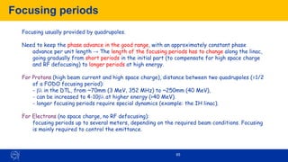 65
Focusing periods
Focusing usually provided by quadrupoles.
Need to keep the phase advance in the good range, with an approximately constant phase
advance per unit length → The length of the focusing periods has to change along the linac,
going gradually from short periods in the initial part (to compensate for high space charge
and RF defocusing) to longer periods at high energy.
For Protons (high beam current and high space charge), distance between two quadrupoles (=1/2
of a FODO focusing period):
- b in the DTL, from ~70mm (3 MeV, 352 MHz) to ~250mm (40 MeV),
- can be increased to 4-10b at higher energy (>40 MeV).
- longer focusing periods require special dynamics (example: the IH linac).
For Electrons (no space charge, no RF defocusing):
focusing periods up to several meters, depending on the required beam conditions. Focusing
is mainly required to control the emittance.
 