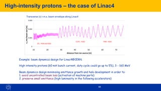 68
High-intensity protons – the case of Linac4
Example: beam dynamics design for Linac4@CERN.
High intensity protons (60 mA bunch current, duty cycle could go up to 5%), 3 - 160 MeV
Beam dynamics design minimising emittance growth and halo development in order to:
1. avoid uncontrolled beam loss (activation of machine parts)
2. preserve small emittance (high luminosity in the following accelerators)
Transverse (x) r.m.s. beam envelope along Linac4
0
0.001
0.002
0.003
0.004
0.005
10 20 30 40 50 60 70 80
distance from ion source [m]
x_rms
beam
size
[m]
DTL : FFDD and FODO
CCDTL : FODO PIMS : FODO
 