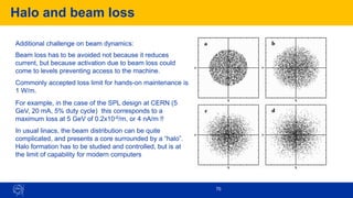 Halo and beam loss
70
Additional challenge on beam dynamics:
Beam loss has to be avoided not because it reduces
current, but because activation due to beam loss could
come to levels preventing access to the machine.
Commonly accepted loss limit for hands-on maintenance is
1 W/m.
For example, in the case of the SPL design at CERN (5
GeV, 20 mA, 5% duty cycle) this corresponds to a
maximum loss at 5 GeV of 0.2x10-6/m, or 4 nA/m !!
In usual linacs, the beam distribution can be quite
complicated, and presents a core surrounded by a “halo”.
Halo formation has to be studied and controlled, but is at
the limit of capability for modern computers
 