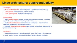 Linac architecture: superconductivity
83
Advantages:
➢- Much smaller RF system (only beam power) → prefer low current/high duty
➢ Large aperture (lower beam loss in the SC section).
➢ Lower operating costs (electricity consumption).
Disadvantages:
➢ Need cryogenic system (in pulsed machines, size dominated by static loss → prefer low
repetition frequency or CW to minimize filling time/beam time).
➢ Need cold/warm transitions to accommodate quadrupoles → becomes more
expensive at low energy (short focusing periods).
➢ Individual gradients difficult to predict (large spread) → need large safety margin in
gradient at low energy.
Conclusions:
1. Superconductivity gives a large advantage in cost at high energy / high duty cycle.
2. At low energy / low duty cycle superconducting sections become expensive.
 