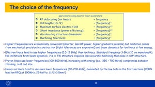 88
The choice of the frequency
➢Higher frequencies are economically convenient (shorter, less RF power, higher gradients possible) but limitation comes
from mechanical precision in construction (tight tolerances are expensive!) and beam dynamics for ion linacs at low energy.
➢Electron linacs tend to use higher frequencies (0.5-12 GHz) than ion linacs. Standard frequency 3 GHz (10 cm wavelength).
No limitations from beam dynamics, iris in TW structure requires less accurate machining than nose in SW structure.
➢Proton linacs use lower frequencies (100-800 MHz), increasing with energy (ex.: 350 – 700 MHz): compromise between
focusing, cost and size.
➢Heavy ion linacs tend to use even lower frequencies (30-200 MHz), dominated by the low beta in the first sections (CERN
lead ion RFQ at 100MHz, 25 keV/u: b/2=3.5mm !)
approximate scaling laws for linear accelerators:
 RF defocusing (ion linacs) ~ frequency
 Cell length (=b/2) ~ (frequency)-1
 Maximum surface electric field ~ (frequency)1/2
 Shunt impedance (power efficiency) ~ (frequency)1/2
 Accelerating structure dimensions ~ (frequency)-1
 Machining tolerances ~ (frequency)-1
 