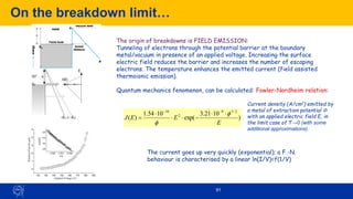 On the breakdown limit…
91
The origin of breakdowns is FIELD EMISSION:
Tunneling of electrons through the potential barrier at the boundary
metal/vacuum in presence of an applied voltage. Increasing the surface
electric field reduces the barrier and increases the number of escaping
electrons. The temperature enhances the emitted current (field assisted
thermoionic emission).
Quantum mechanics fenomenon, can be calculated: Fowler-Nordheim relation:
Current density (A/cm2) emitted by
a metal of extraction potential F
with an applied electric field E, in
the limit case of T→0 (with some
additional approximations).
The current goes up very quickly (exponential); a F.-N.
behaviour is characterised by a linear ln(I/V)=f(1/V)
)
10
21
.
3
exp(
10
54
.
1
)
(
2
/
3
9
2
10
E
E
E
J




−



=
−
−
 