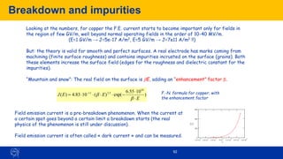 Breakdown and impurities
92
Looking at the numbers, for copper the F.E. current starts to become important only for fields in
the region of few GV/m, well beyond normal operating fields in the order of 10-40 MV/m.
(E=1 GV/m → J=5e-17 A/m2, E=5 GV/m → J=7e11 A/m2 !!)
But: the theory is valid for smooth and perfect surfaces. A real electrode has marks coming from
machining (finite surface roughness) and contains impurities incrusted on the surface (grains). Both
these elements increase the surface field (edges for the roughness and dielectric constant for the
impurities).
“Mountain and snow”: The real field on the surface is bE, adding an “enhancement” factor b.
)
10
55
.
6
exp(
)
(
10
83
.
4
)
(
10
5
.
2
11
E
E
E
J


−




= −
b
b F.-N. formula for copper, with
the enhancement factor
Field emission current is a pre-breakdown phenomenon. When the current at
a certain spot goes beyond a certain limit a breakdown starts (the real
physics of the phenomenon is still under discussion).
Field emission current is often called « dark current » and can be measured.
3.4 10
7
3.6 10
7
3.8 10
7
4 10
7
4.2 10
7
4.4 10
7
4.6 10
7
0
200
400
600
J( )
E
E
Copper, b=60
 