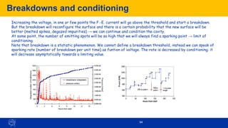 Breakdowns and conditioning
94
Increasing the voltage, in one or few points the F.-E. current will go above the threshold and start a breakdown.
But the breakdown will reconfigure the surface and there is a certain probability that the new surface will be
better (melted spikes, degazed impurities) → we can continue and condition the cavity.
At some point, the number of emitting spots will be so high that we will always find a sparking point → limit of
conditioning.
Note that breakdown is a statistic phenomenon. We cannot define a breakdown threshold, instead we can speak of
sparking rate (number of breakdown per unit time) as funtion of voltage. The rate is decreased by conditioning; it
will decrease asymptotically towards a limiting value.
 