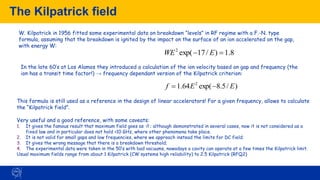 The Kilpatrick field
95
W. Kilpatrick in 1956 fitted some experimental data on breakdown “levels” in RF regime with a F.-N. type
formula, assuming that the breakdown is ignited by the impact on the surface of an ion accelerated on the gap,
with energy W:
8
.
1
)
/
17
exp(
2
=
− E
WE
In the late 60’s at Los Alamos they introduced a calculation of the ion velocity based on gap and frequency (the
ion has a transit time factor!) → frequency dependant version of the Kilpatrick criterion:
)
/
5
.
8
exp(
64
.
1 2
E
E
f −
=
This formula is still used as a reference in the design of linear accelerators! For a given frequency, allows to calculate
the “Kilpatrick field”.
Very useful and a good reference, with some caveats:
1. It gives the famous result that maximum field goes as √f ; although demonstrated in several cases, now it is not considered as a
fixed law and in particular does not hold >10 GHz, where other phenomena take place.
2. It is not valid for small gaps and low frequencies, where we approach instead the limits for DC field;
3. It gives the wrong message that there is a breakdown threshold;
4. The experimental data were taken in the 50’s with bad vacuums, nowadays a cavity can operate at a few times the Kilpatrick limit.
Usual maximum fields range from about 1 Kilpatrick (CW systems high reliability) to 2.5 Kilpatrick (RFQ2)
 