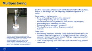 Multipactoring
96
Electron resonance due to secondary emitted electrons from the surfaces.
Occurs at low voltages and can completely stop normal operation of a
cavity.
Some causes of multipactoring:
- Dirty surfaces (impurities emitting electrons)
- Air pockets (providing ions and electrons)
- Parallel plate and coaxial geometries (well-defined electron path)
- High pulsing rates (remaining electrons)
- Presence of silver (secondary emission >1)
- Vicinity of a ceramic insulator (high sec. emission)
- Bad luck…
Some cures:
• Conditioning: long times in the mp. region, possibly at higher repetition
frequency, heating the surfaces to oxidize them and thus reduce the
secondary emission coefficient below 1. Adding a frequency modulation
increases the conditioned surface.
• Some paints (aquadag) were used in the past but are not very good for
the vacuum.
The inner conductor of a coaxial coupler that
was (probably by mistake) silver plated and then
installed in a CERN linac cavity in 1978.
Multipactoring went on for 25 years during
normal operation sputtering silver on the
window, until it eventually short circuited a Friday
night in 2003 stopping all CERN accelerators…
 