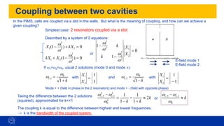 Coupling between two cavities
Simplest case: 2 resonators coupled via a slot
0
)
1
( 2
2
2
1
1 =
+
− kX
X
w
w
0
)
1
( 2
2
2
2
1 =
−
+
w
w
X
kX
0
1
1
2
1
2
2
2
2
2
1
=
−
−
X
X
k
k
w
w
w
w
k
c
+
=
1
0
1
,
w
w
k
c
−
=
1
0
2
,
w
w
In the PIMS, cells are coupled via a slot in the walls. But what is the meaning of coupling, and how can we achieve a
given coupling?
Described by a system of 2 equations:
or
If w1=w2=w0, usual 2 solutions (mode 0 and mode ):
and
with
1
1
2
1
=
X
X
with
1
1
2
1
−
=
X
X
Mode + + (field in phase in the 2 resonators) and mode + - (field with opposite phase)
E-field mode 1
E-field mode 2
k
k
k
c
c
2
1
1
1
1
2
0
2
1
,
2
2
,

+
−
−
=
−
w
w
w
Taking the difference between the 2 solutions
(squared), approximated for k<<1
or k
c
c

−
0
1
,
2
,
w
w
w
The coupling k is equal to the difference between highest and lowest frequencies.
→ k is the bandwidth of the coupled system.
 