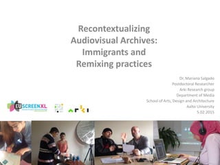 Recontextualizing
Audiovisual Archives:
Immigrants and
Remixing practices
Dr. Mariana Salgado
Postdoctoral Researcher
Arki Research group
Department of Media
School of Arts, Design and Architecture
Aalto University
5.02.2015
 
