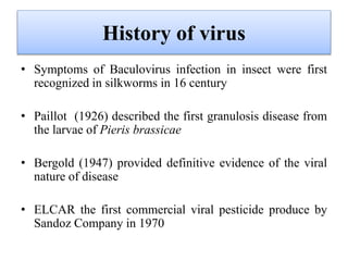 History of virus
• Symptoms of Baculovirus infection in insect were first
recognized in silkworms in 16 century
• Paillot (1926) described the first granulosis disease from
the larvae of Pieris brassicae
• Bergold (1947) provided definitive evidence of the viral
nature of disease
• ELCAR the first commercial viral pesticide produce by
Sandoz Company in 1970
 