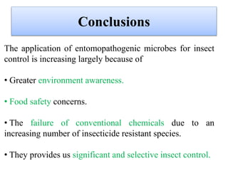 Conclusions
The application of entomopathogenic microbes for insect
control is increasing largely because of
• Greater environment awareness.
• Food safety concerns.
• The failure of conventional chemicals due to an
increasing number of insecticide resistant species.
• They provides us significant and selective insect control.
 