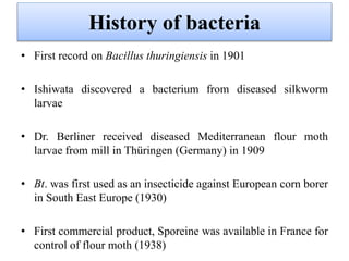 History of bacteria
• First record on Bacillus thuringiensis in 1901
• Ishiwata discovered a bacterium from diseased silkworm
larvae
• Dr. Berliner received diseased Mediterranean flour moth
larvae from mill in Thüringen (Germany) in 1909
• Bt. was first used as an insecticide against European corn borer
in South East Europe (1930)
• First commercial product, Sporeine was available in France for
control of flour moth (1938)
 