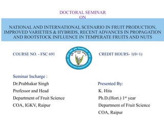 DOCTORAL SEMINAR
ON
NATIONALAND INTERNATIONAL SCENARIO IN FRUIT PRODUCTION,
IMPROVED VARIETIES & HYBRIDS, RECENT ADVANCES IN PROPAGATION
AND ROOTSTOCK INFLUENCE IN TEMPERATE FRUITS AND NUTS
COURSE NO. - FSC 691 CREDIT HOURS- 1(0+1)
Seminar Incharge :
Dr.Prabhakar Singh Presented By:
Professor and Head K. Hita
Department of Fruit Science Ph.D.(Hort.) 1st year
COA, IGKV, Raipur Department of Fruit Science
COA, Raipur
 
