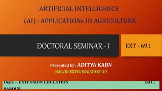 DOCTORAL SEMINAR - I
Presented by : ADITYA KARN
BAC/D/EXTN/002/2018-19
EXT - 691
ARTIFICIAL INTELLIGENCE
(AI) : APPLICATIONs IN AGRICULTURE
Dept. – EXTENSION EDUCATION BAU,
SABOUR
 