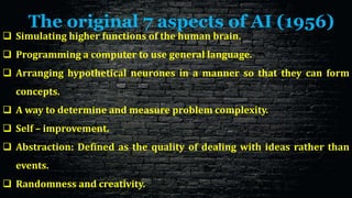 The original 7 aspects of AI (1956)
 Simulating higher functions of the human brain.
 Programming a computer to use general language.
 Arranging hypothetical neurones in a manner so that they can form
concepts.
 A way to determine and measure problem complexity.
 Self – improvement.
 Abstraction: Defined as the quality of dealing with ideas rather than
events.
 Randomness and creativity.
 