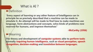 What is AI ?
Definition
“Every aspect of learning or any other feature of Intelligence can in
principle be so precisely described that a machine can be made to
simulate it. An attempt will be made to find how to make machines use
language, form abstractions and concepts, solve kinds of problems now
reserved for humans, and improve themselves”
-McCarthy (1956)
Meaning
The theory and development of computer systems able to perform tasks
normally requiring human intelligence, such as visual perception, speech
recognition, decision-making and translation between languages.
 
