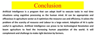 Conclusion
Artificial Intelligence is a program that can adapt itself to execute tasks in real time
situations using cognitive processing as the human mind. AI can be appropriate and
efficacious in agriculture sector as it optimises the resource use and efficiency. It solves the
problem of the scarcity of resource and Labour to a large extent. Adoption of AI is quite
useful in agriculture. Artificial Intelligence can prove to be technological Revolution and
boom agriculture to feed the increasing human population of the world. It will
complement and challenge to make right decision by farmers.
 