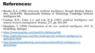References:
• Brooks, R.A. (1986) Achieving Artificial Intelligence through Building Robots
(No. AI-M-899). Massachusetts Institute of Technology Cambridge artificial
intelligence lab.
• Coulson, R.N., Folse, L.J. and Loh, B K (1987) Artificial Intelligence and
natural resource management. Science, 237, pp. 262-268
• Munakata, T. (1998) Fundamentals of the new artificial intelligence (Vol. 2)
Heidelberg: Springer.
• https://www.youtube.com/watch?v=JMUxmLyrhSk
• https://agfundernews.com/the-challenges-for-artificial-intelligence-in-
agriculture.html
• http://www.keaipublishing.com/en/journals/artificial-intelligence-in-
agriculture/
 