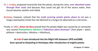 Dr. J. Lindley, proposed incorrectly that the plants, during the rains, over absorbed water
through their roots and because they could not get rid of the excess water, their
tissues became swollen and rotted
Berkeley, however, noticed that the mold covering potato plants about to rot was a
fungus (oomycete) similar but not identical to a fungus he observed on a sick onion.
Finally, in 1861, Anton de Bary proved that the potato blight was caused by an oomycete
was named Phytophthora infestans (“infectious plant destroyer” from phyto = plant,
phthora = destruction, infestans = infectious),
In India it was introduced into the Nilgiri hills between 1870 and1880.
Soon spread to Darjeeling In Himalayas after introduction of english potato.
14
G N Agrios. 5th edition
 