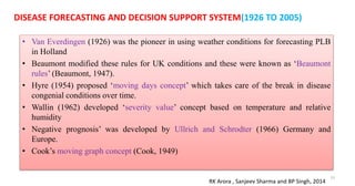 • Van Everdingen (1926) was the pioneer in using weather conditions for forecasting PLB
in Holland
• Beaumont modified these rules for UK conditions and these were known as ‘Beaumont
rules’ (Beaumont, 1947).
• Hyre (1954) proposed ‘moving days concept’ which takes care of the break in disease
congenial conditions over time.
• Wallin (1962) developed ‘severity value’ concept based on temperature and relative
humidity
• Negative prognosis’ was developed by Ullrich and Schrodter (1966) Germany and
Europe.
• Cook’s moving graph concept (Cook, 1949)
31
DISEASE FORECASTING AND DECISION SUPPORT SYSTEM(1926 TO 2005)
RK Arora , Sanjeev Sharma and BP Singh, 2014
 