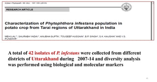 45
A total of 42 isolates of P. infestans were collected from different
districts of Uttarakhand during 2007-14 and diversity analysis
was performed using biological and molecular markers
 