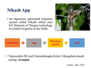 Nikash App
• An Ingenious automated irrigation
system called Nikash which uses
IoT (Internet of Things) technology
to control irrigation in the fields.
Author - Duo, 2017
Controller App
Wireless
sensor
Soil
• Vijayeendra HS and Channabasappa Kolar’s Bengaluru-based
startup, Avanijal.
 