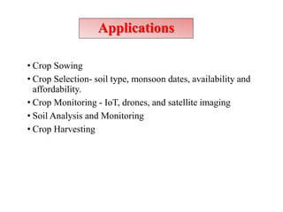 Applications
• Crop Sowing
• Crop Selection- soil type, monsoon dates, availability and
affordability.
• Crop Monitoring - IoT, drones, and satellite imaging
• Soil Analysis and Monitoring
• Crop Harvesting
 