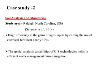 Case study -2
Soil Analysis and Monitoring
Study area - Raleigh, North Carolina, USA
(Sennaar et al., 2019)
Huge efficiency in the gains of agro-inputs by cutting the use of
chemical feritilizer nearly 40%.
The spatial analysis capabilities of GIS technologies helps in
efficient water management during irrigation.
 