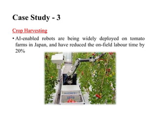 Case Study - 3
Crop Harvesting
• AI-enabled robots are being widely deployed on tomato
farms in Japan, and have reduced the on-field labour time by
20%
 