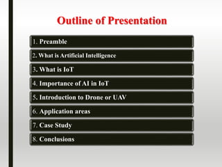 Outline of Presentation
1. Preamble
2. What is Artificial Intelligence
3. What is IoT
4. Importance of AI in IoT
5. Introduction to Drone or UAV
6. Application areas
7. Case Study
8. Conclusions
 